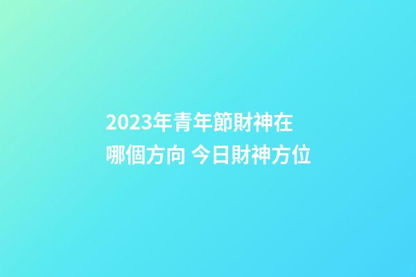 2023年青年節財神在哪個方向 今日財神方位